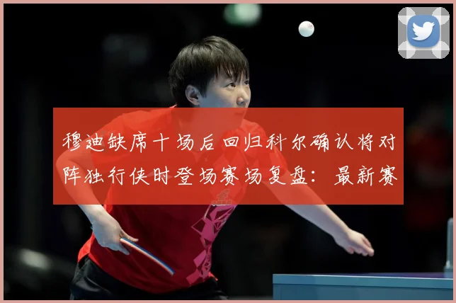 穆迪缺席十场后回归科尔确认将对阵独行侠时登场赛场复盘：最新赛事动态与深度分析