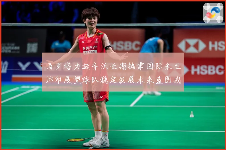 马罗塔力挺齐沃长期执掌国际米兰帅印展望球队稳定发展未来蓝图战术观察：最新赛事动态与深度分析