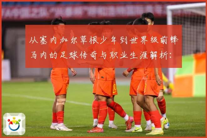 从塞内加尔草根少年到世界级前锋马内的足球传奇与职业生涯解析：最新赛事动态与深度分析