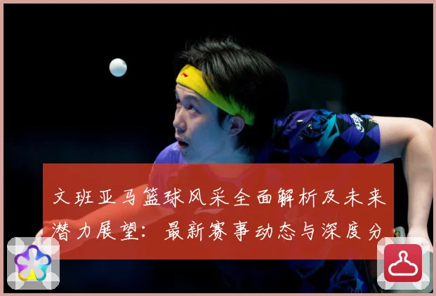 文班亚马篮球风采全面解析及未来潜力展望：最新赛事动态与深度分析