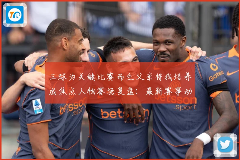 三球为关键比赛而生父亲将我培养成焦点人物赛场复盘：最新赛事动态与深度分析