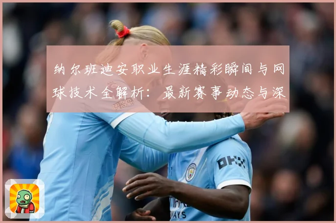 纳尔班迪安职业生涯精彩瞬间与网球技术全解析：最新赛事动态与深度分析