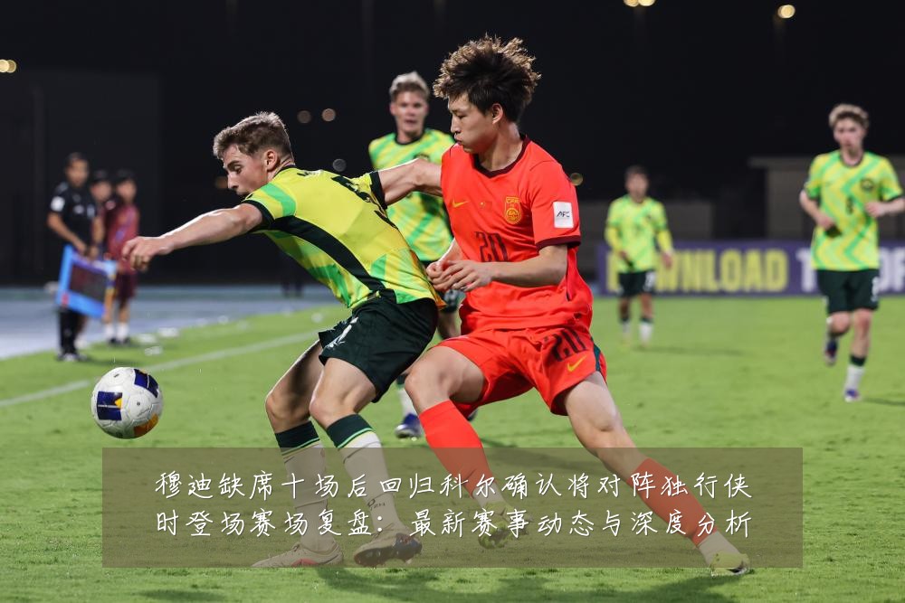 穆迪缺席十场后回归科尔确认将对阵独行侠时登场赛场复盘:最新赛事动态与深度分析
