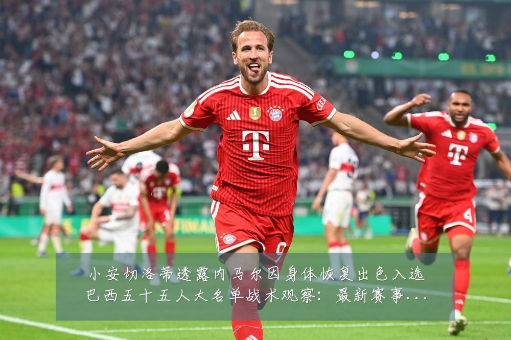 小安切洛蒂透露内马尔因身体恢复出色入选巴西五十五人大名单战术观察:最新赛事动态与深度分析