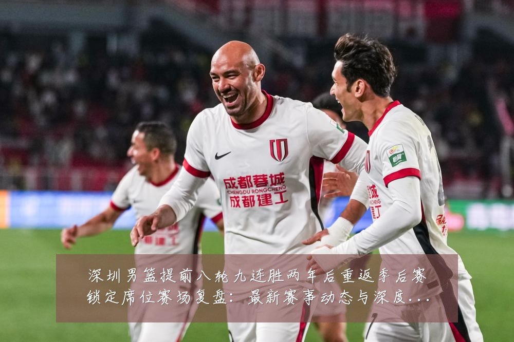 深圳男篮提前八轮九连胜两年后重返季后赛锁定席位赛场复盘：最新赛事动态与深度分析