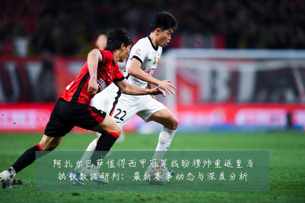 阿扎尔巴萨值得西甲冠军我盼穆帅重返皇马执教数据研判:最新赛事动态与深度分析